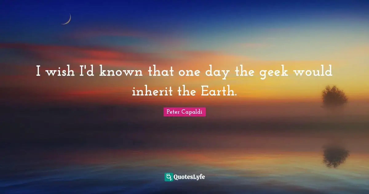 Geek Quotes: "I wish I'd known that one day the geek would inherit the Earth."