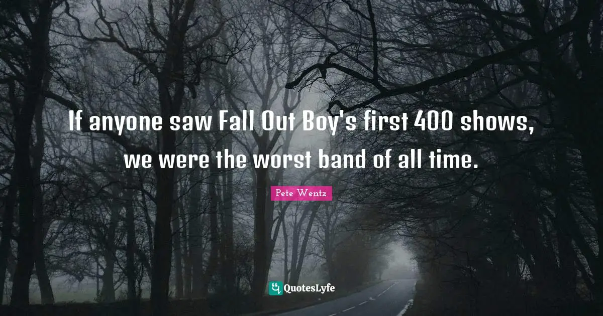 If anyone saw Fall Out Boy's first 400 shows, we were the worst band of all time.