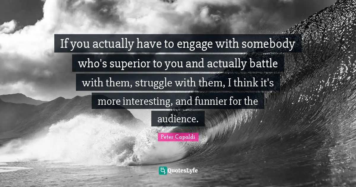 If you actually have to engage with somebody who's superior to you and actually battle with them, struggle with them, I think it's more interesting, and funnier for the audience.