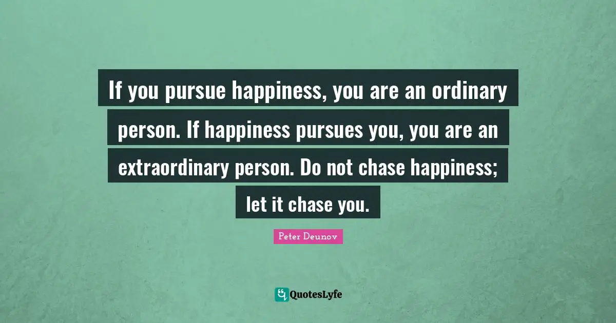 If you pursue happiness, you are an ordinary person. If happiness pursues you, you are an extraordinary person. Do not chase happiness; let it chase you.