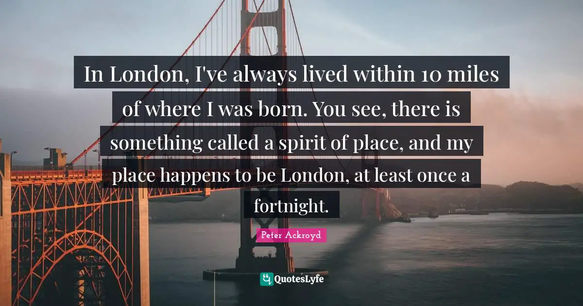 In London, I've always lived within 10 miles of where I was born. You see, there is something called a spirit of place, and my place happens to be London, at least once a fortnight.