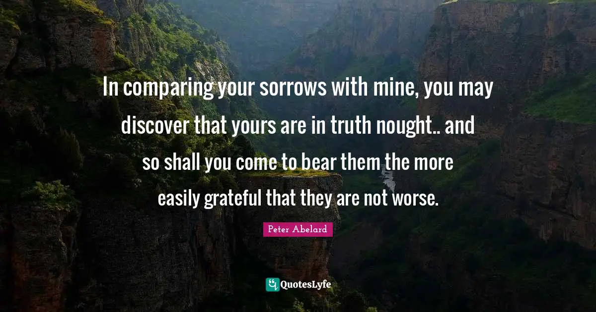 In comparing your sorrows with mine, you may discover that yours are in truth nought.. and so shall you come to bear them the more easily grateful that they are not worse.
