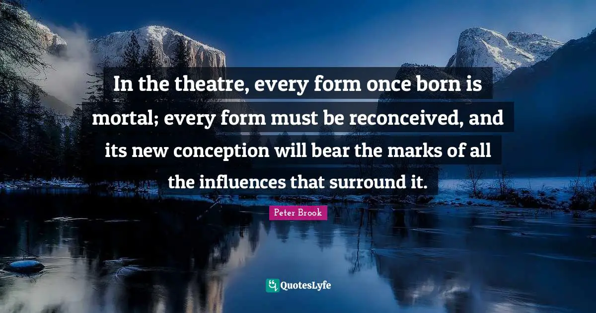 Peter Brook Quotes: In the theatre, every form once born is mortal; every form must be reconceived, and its new conception will bear the marks of all the influences that surround it.