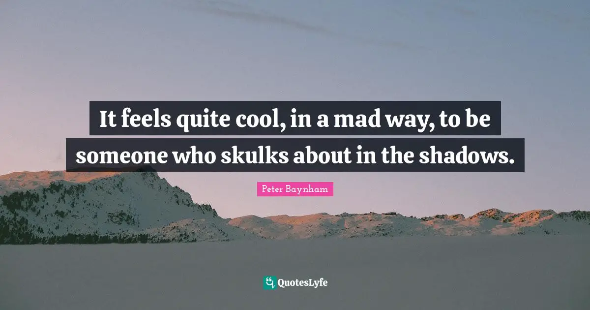 It feels quite cool, in a mad way, to be someone who skulks about in the shadows.