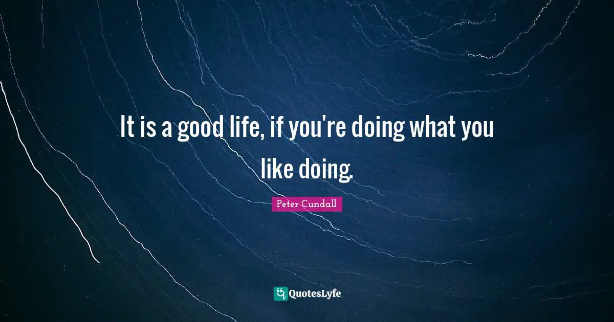 It is a good life, if you're doing what you like doing.