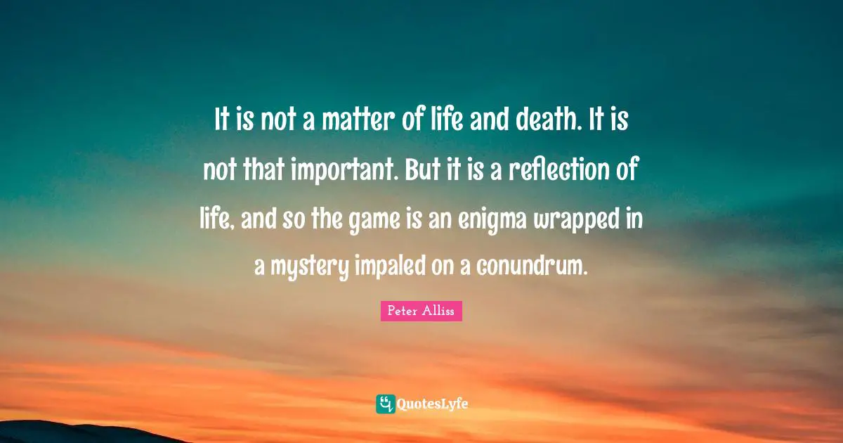 It is not a matter of life and death. It is not that important. But it is a reflection of life, and so the game is an enigma wrapped in a mystery impaled on a conundrum.