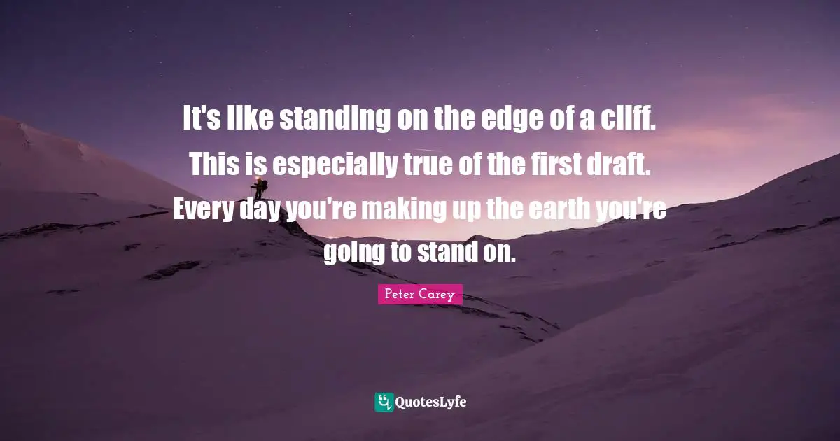 It's like standing on the edge of a cliff. This is especially true of the first draft. Every day you're making up the earth you're going to stand on.