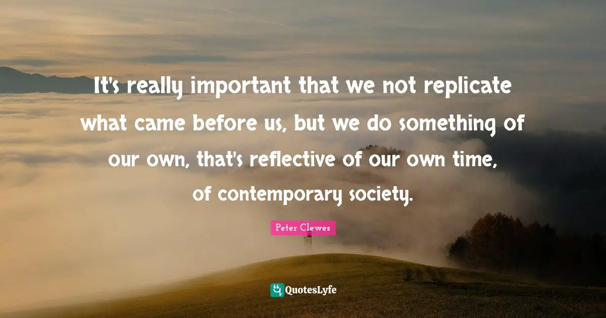 Replicate Quotes: "It's really important that we not replicate what came before us, but we do something of our own, that's reflective of our own time, of contemporary society."