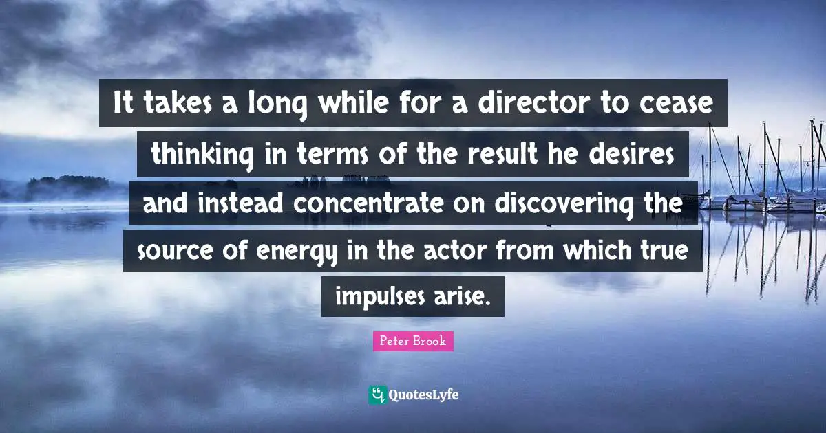 Peter Brook Quotes: It takes a long while for a director to cease thinking in terms of the result he desires and instead concentrate on discovering the source of energy in the actor from which true impulses arise.