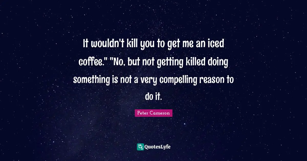 It wouldn't kill you to get me an iced coffee." "No, but not getting killed doing something is not a very compelling reason to do it.