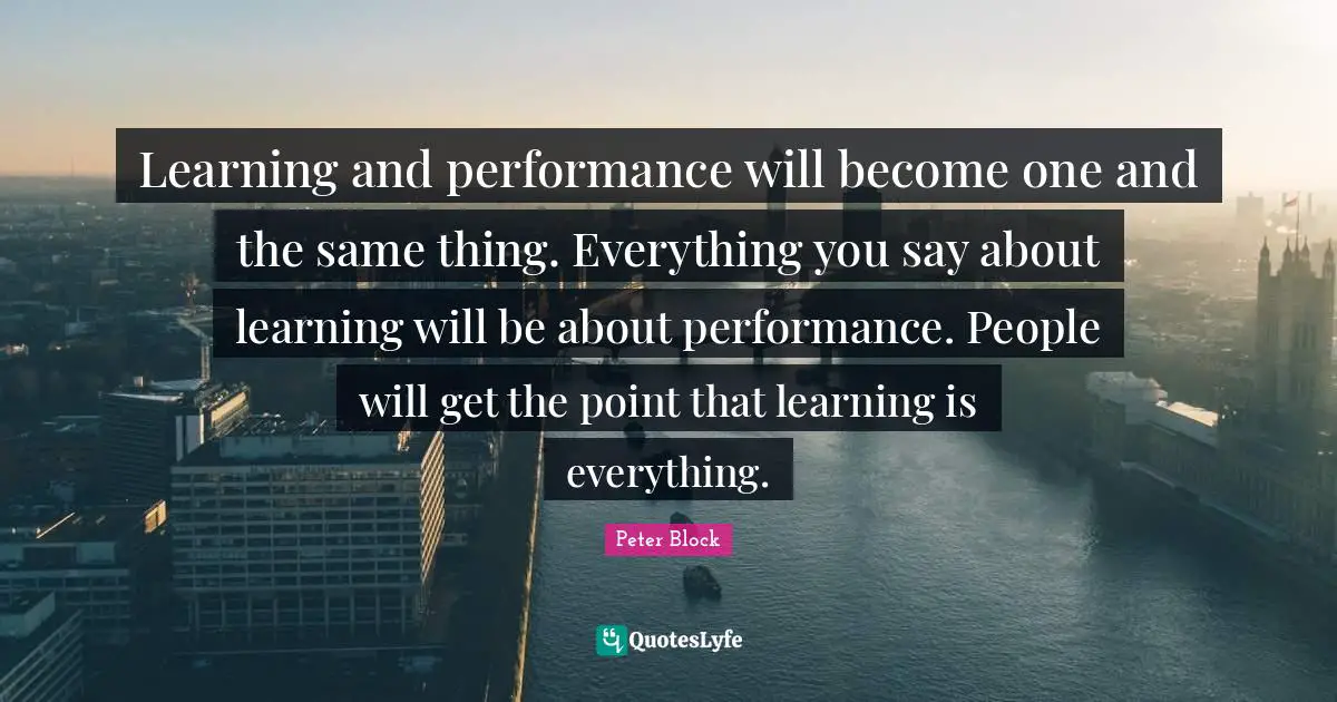 Peter Block Quotes: "Learning and performance will become one and the same thing. Everything you say about learning will be about performance. People will get the point that learning is everything."