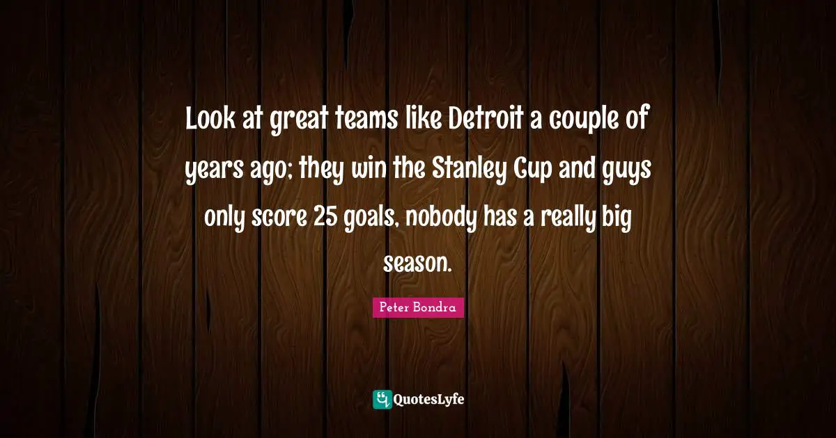 Look at great teams like Detroit a couple of years ago; they win the Stanley Cup and guys only score 25 goals, nobody has a really big season.