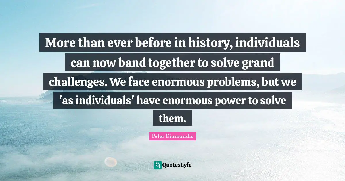 More than ever before in history, individuals can now band together to solve grand challenges. We face enormous problems, but we 'as individuals' have enormous power to solve them.