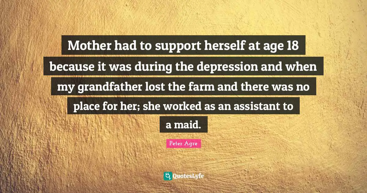 Mother had to support herself at age 18 because it was during the depression and when my grandfather lost the farm and there was no place for her; she worked as an assistant to a maid.