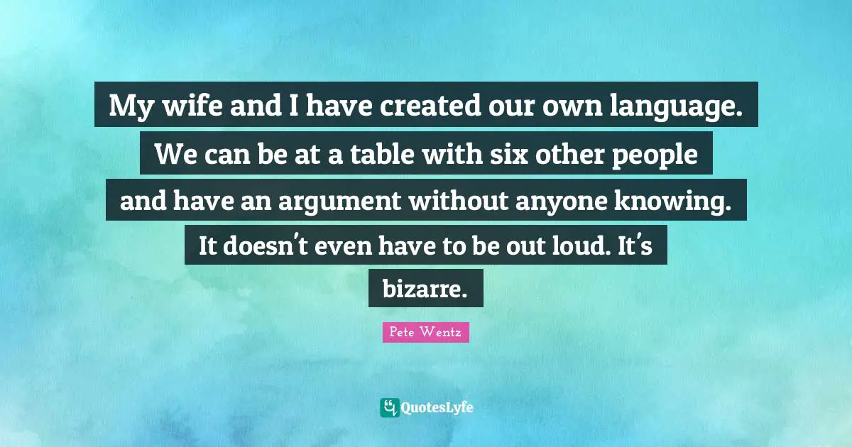 My wife and I have created our own language. We can be at a table with six other people and have an argument without anyone knowing. It doesn't even have to be out loud. It's bizarre.