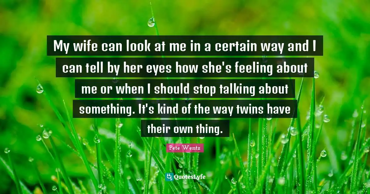 My wife can look at me in a certain way and I can tell by her eyes how she's feeling about me or when I should stop talking about something. It's kind of the way twins have their own thing.