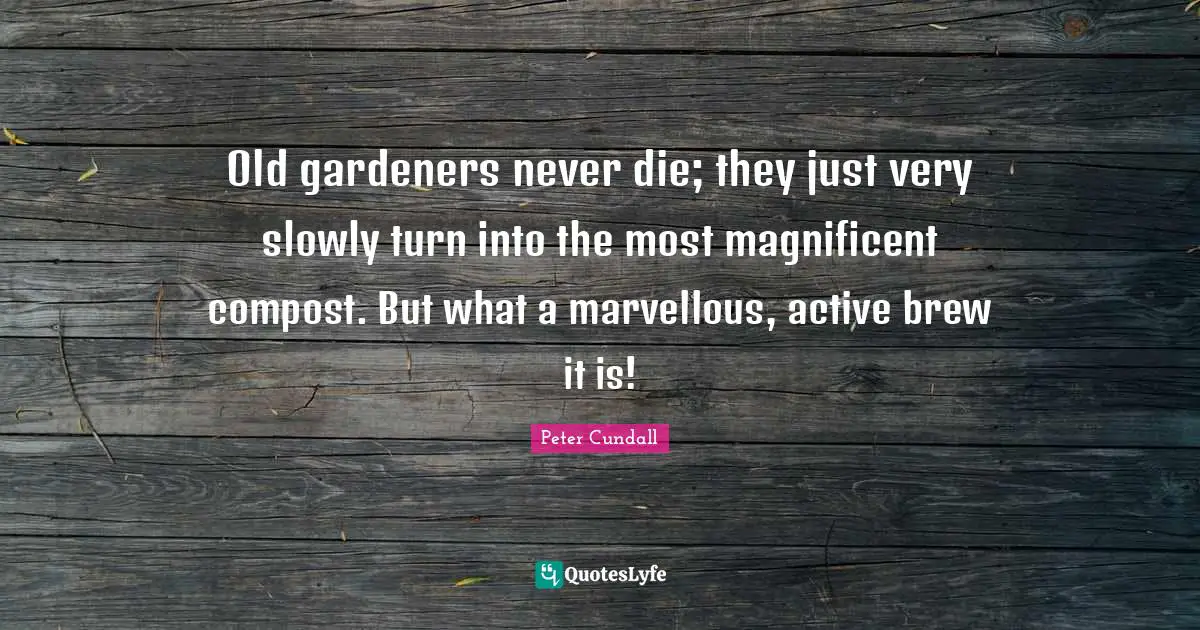 Old gardeners never die; they just very slowly turn into the most magnificent compost. But what a marvellous, active brew it is!