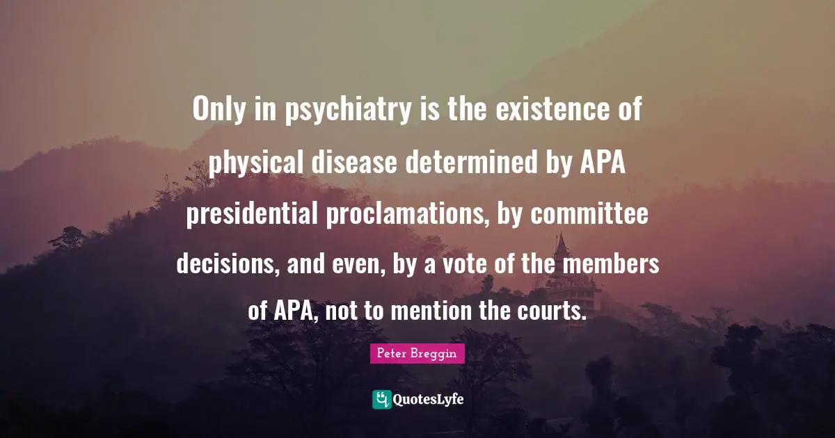Peter Breggin Quotes: "Only in psychiatry is the existence of physical disease determined by APA presidential proclamations, by committee decisions, and even, by a vote of the members of APA, not to mention the courts."
