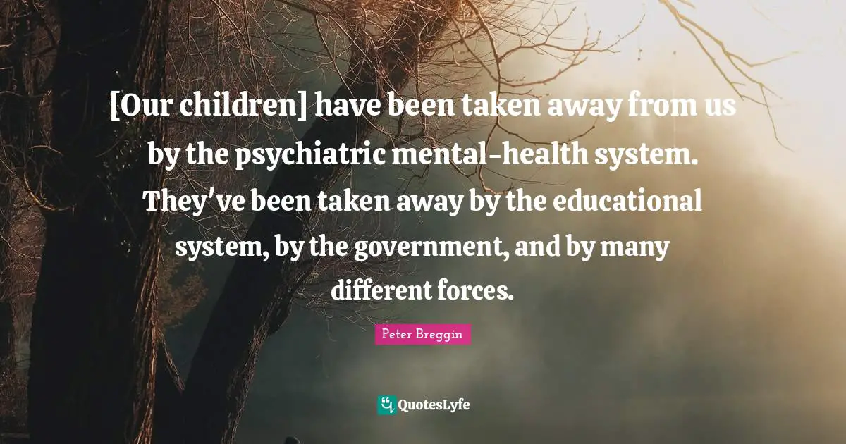 [Our children] have been taken away from us by the psychiatric mental-health system. They've been taken away by the educational system, by the government, and by many different forces.