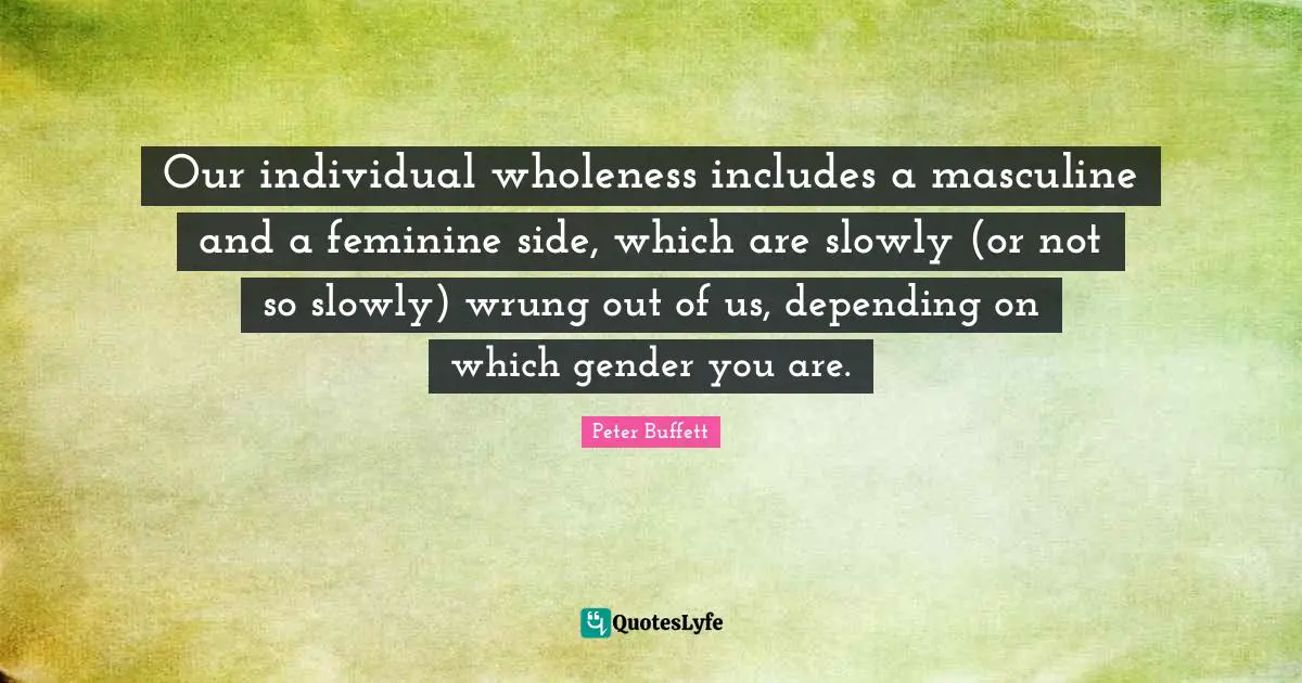 Peter Buffett Quotes: "Our individual wholeness includes a masculine and a feminine side, which are slowly (or not so slowly) wrung out of us, depending on which gender you are."