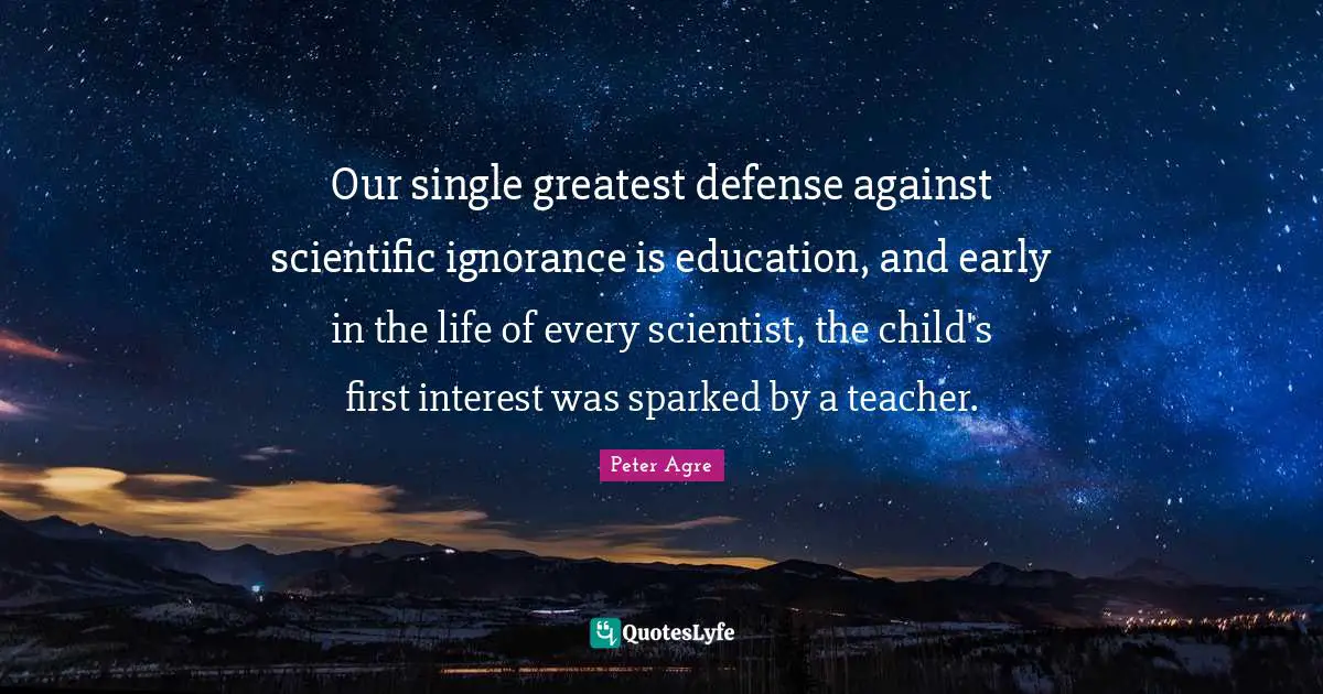Our single greatest defense against scientific ignorance is education, and early in the life of every scientist, the child's first interest was sparked by a teacher.