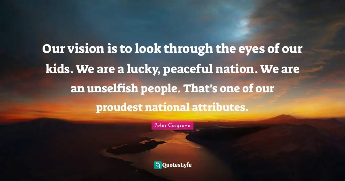 Our vision is to look through the eyes of our kids. We are a lucky, peaceful nation. We are an unselfish people. That's one of our proudest national attributes.