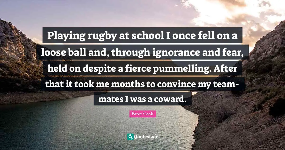 Fierce Quotes: "Playing rugby at school I once fell on a loose ball and, through ignorance and fear, held on despite a fierce pummelling. After that it took me months to convince my team-mates I was a coward."