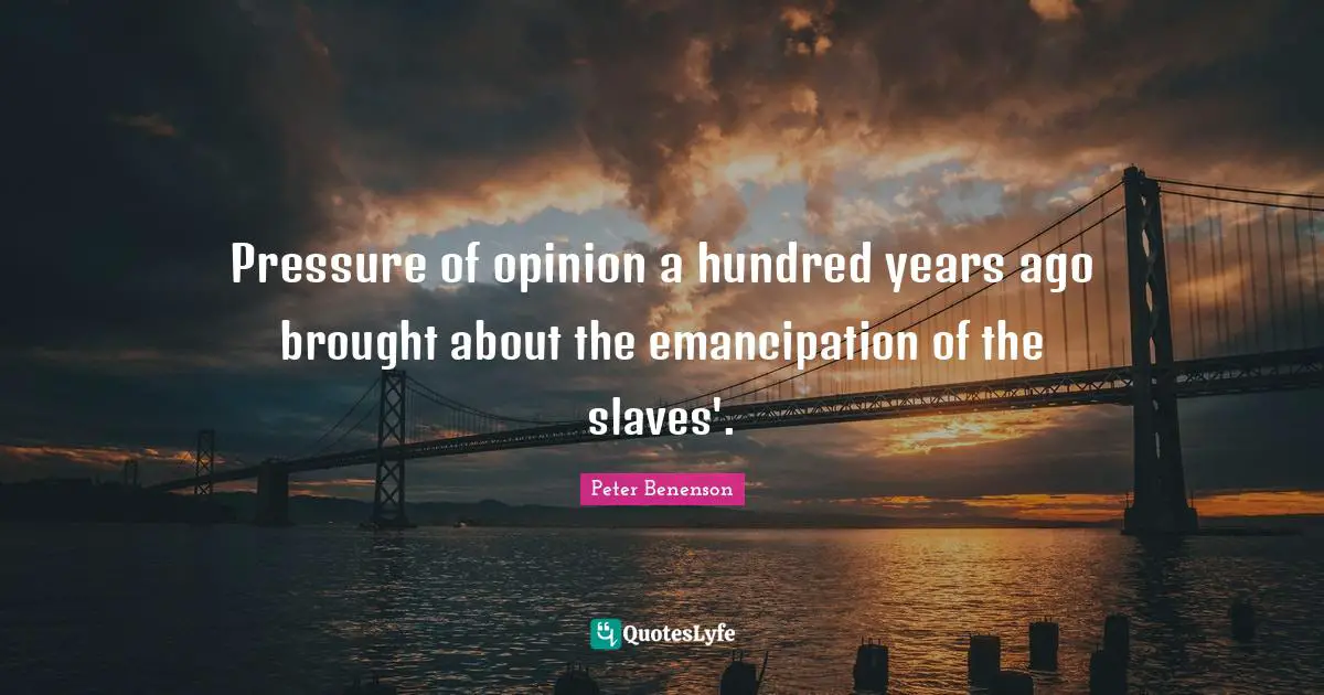 Pressure of opinion a hundred years ago brought about the emancipation of the slaves'.