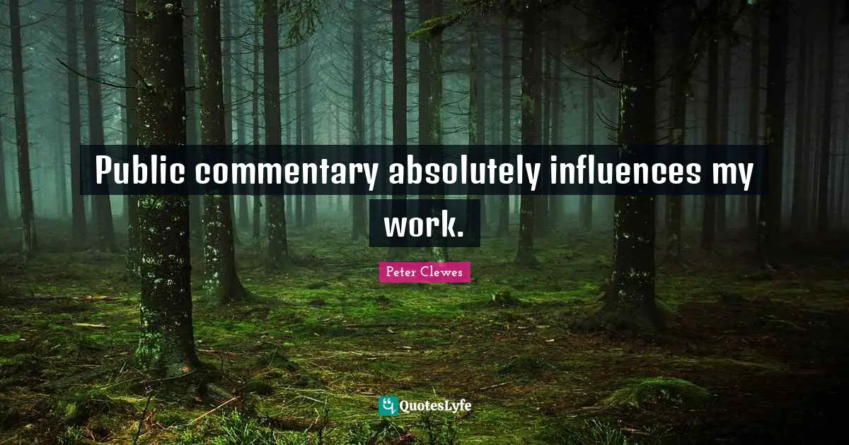 Public commentary absolutely influences my work.