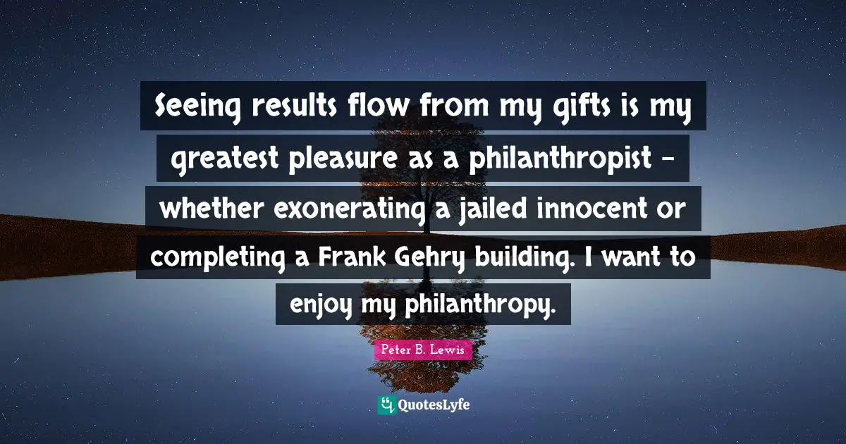 Peter B. Lewis Quotes: "Seeing results flow from my gifts is my greatest pleasure as a philanthropist - whether exonerating a jailed innocent or completing a Frank Gehry building. I want to enjoy my philanthropy."