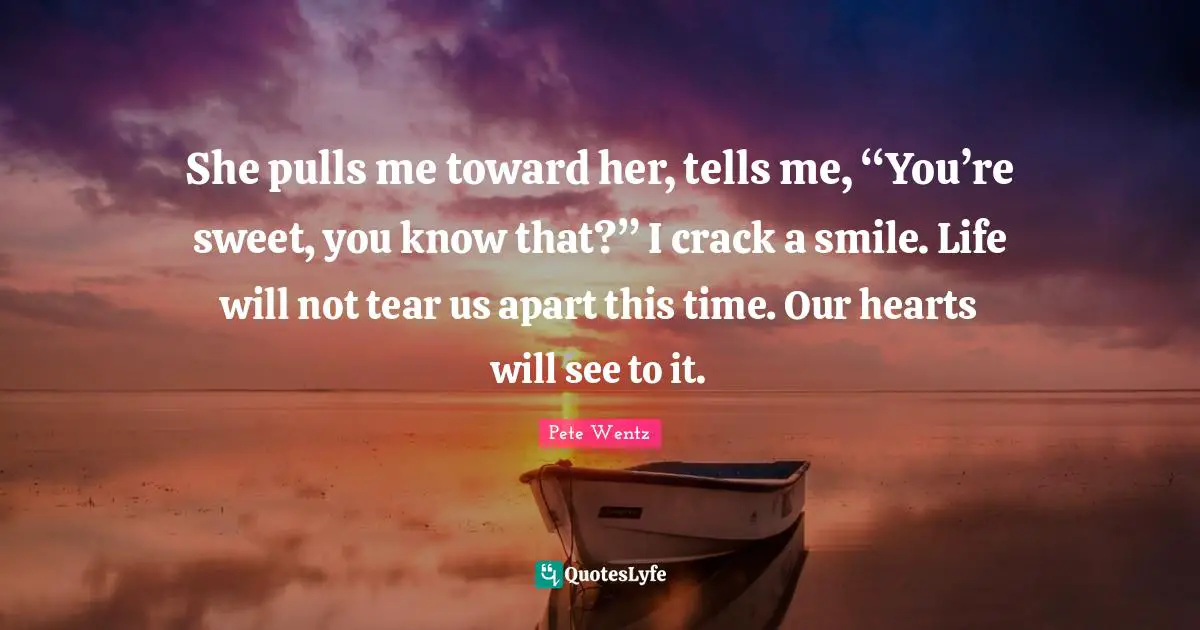 She pulls me toward her, tells me, “You’re sweet, you know that?” I crack a smile. Life will not tear us apart this time. Our hearts will see to it.