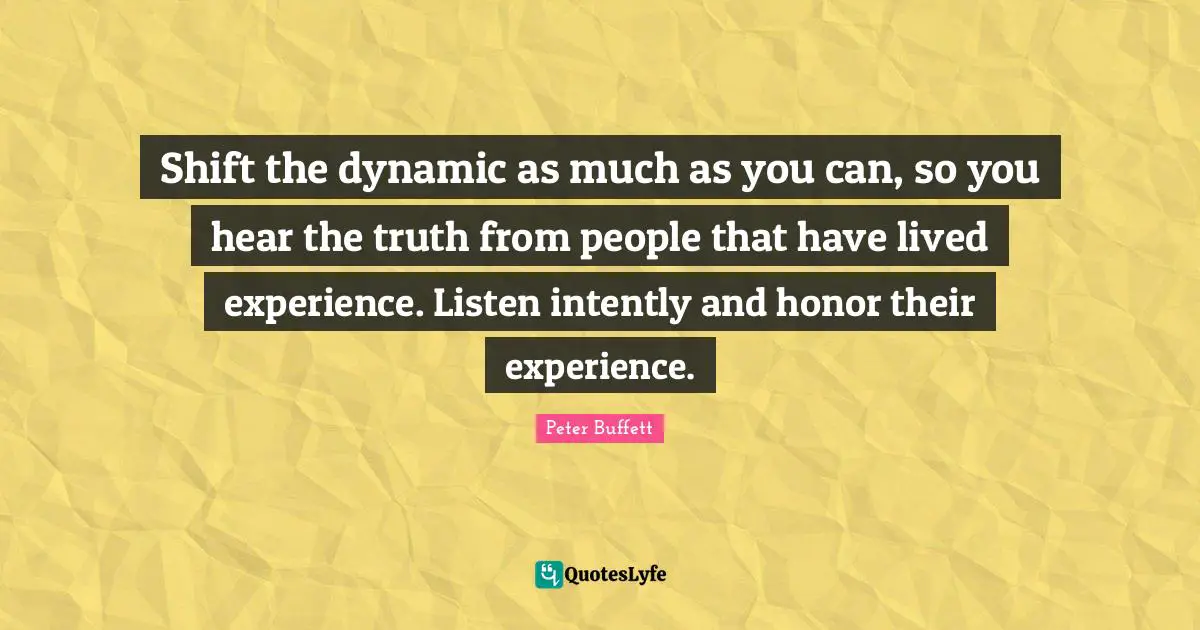 Shift the dynamic as much as you can, so you hear the truth from people that have lived experience. Listen intently and honor their experience.