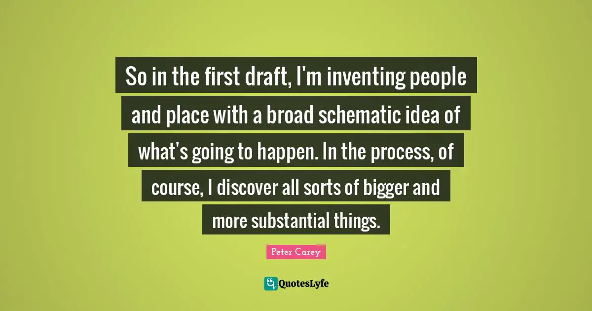 So in the first draft, I'm inventing people and place with a broad schematic idea of what's going to happen. In the process, of course, I discover all sorts of bigger and more substantial things.