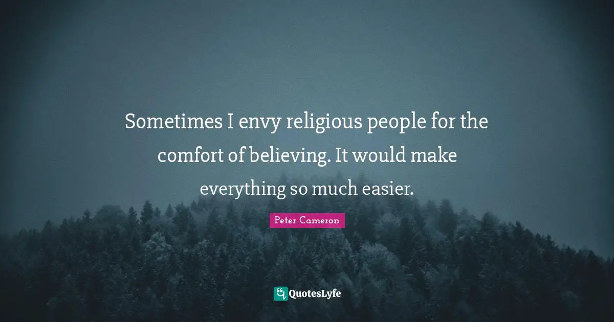 Sometimes I envy religious people for the comfort of believing. It would make everything so much easier.