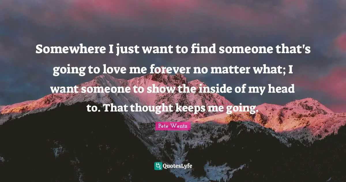 Somewhere I just want to find someone that's going to love me forever no matter what; I want someone to show the inside of my head to. That thought keeps me going.