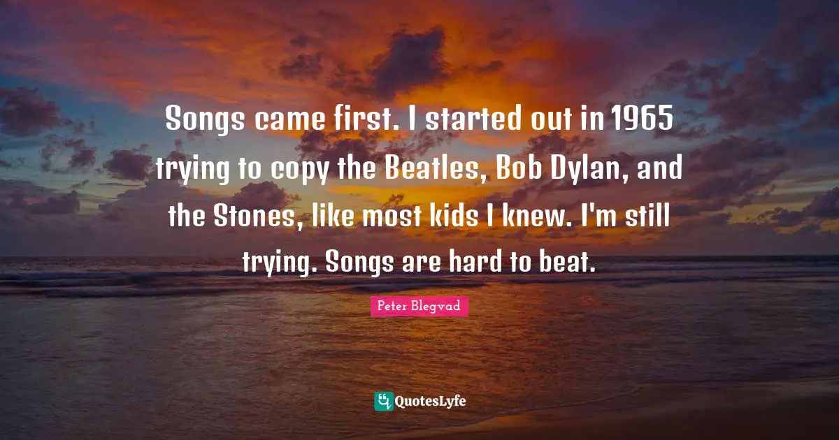 Songs came first. I started out in 1965 trying to copy the Beatles, Bob Dylan, and the Stones, like most kids I knew. I'm still trying. Songs are hard to beat.