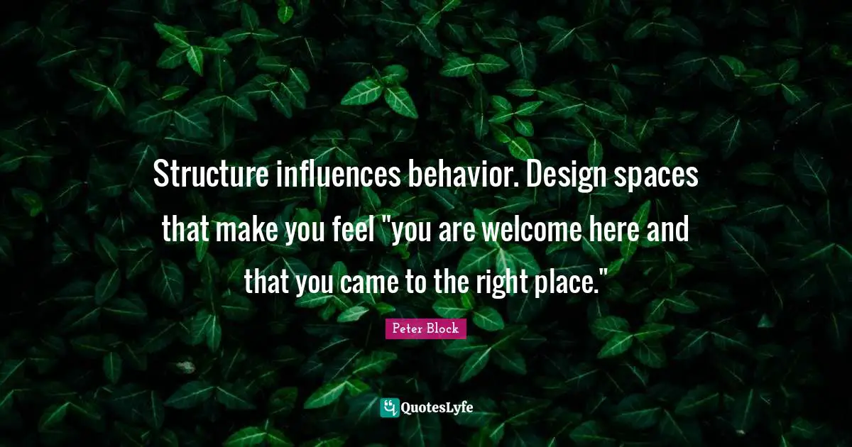 Peter Block Quotes: "Structure influences behavior. Design spaces that make you feel "you are welcome here and that you came to the right place.""