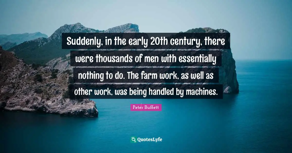Peter Buffett Quotes: "Suddenly, in the early 20th century, there were thousands of men with essentially nothing to do. The farm work, as well as other work, was being handled by machines."