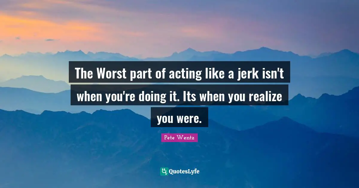 The Worst part of acting like a jerk isn't when you're doing it. Its when you realize you were.