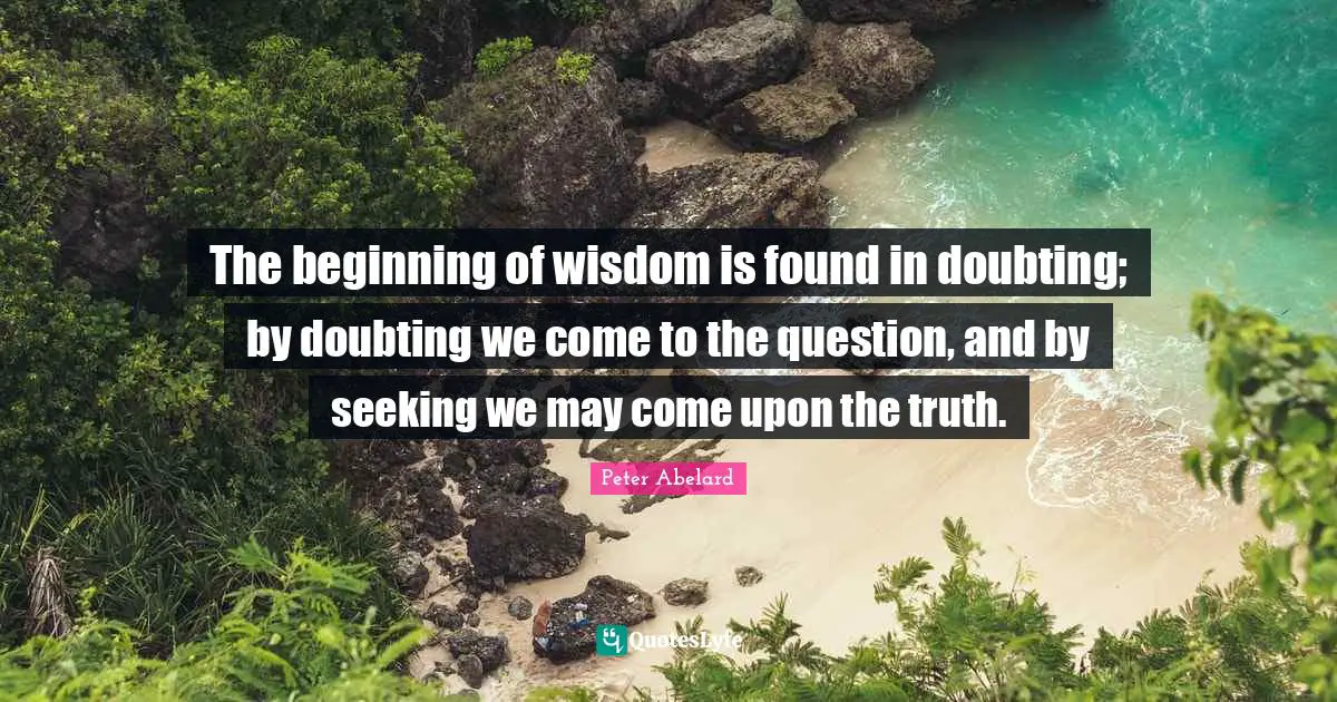 The beginning of wisdom is found in doubting; by doubting we come to the question, and by seeking we may come upon the truth.