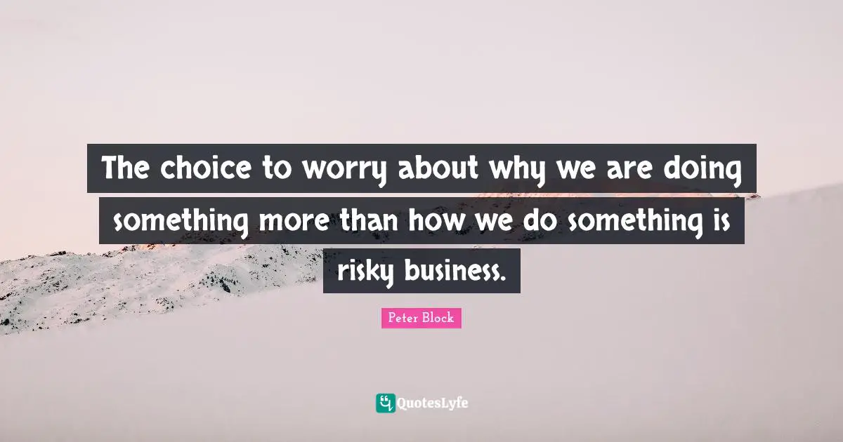 Peter Block Quotes: "The choice to worry about why we are doing something more than how we do something is risky business."