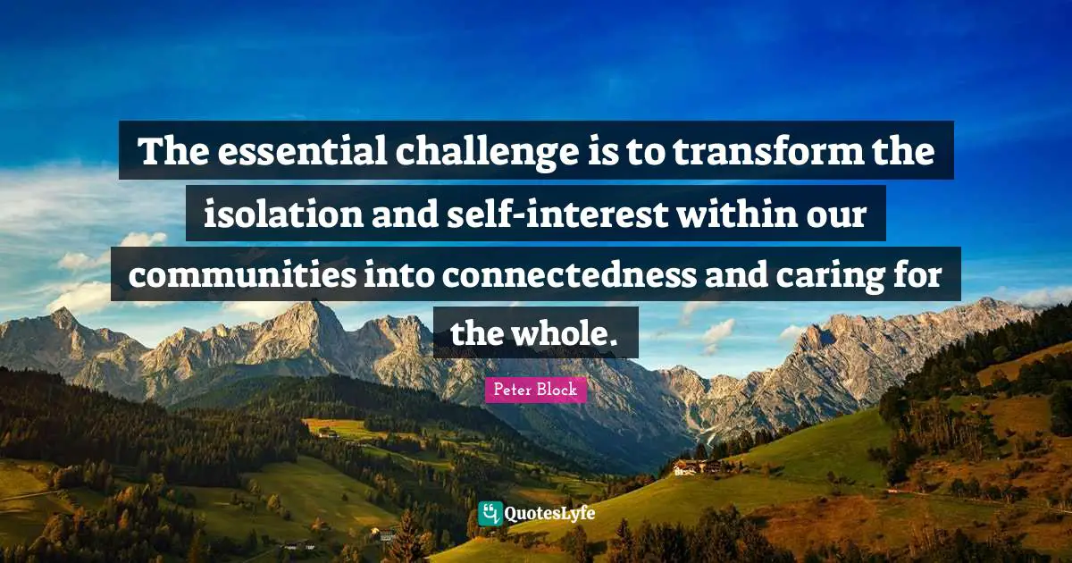 The essential challenge is to transform the isolation and self-interest within our communities into connectedness and caring for the whole.