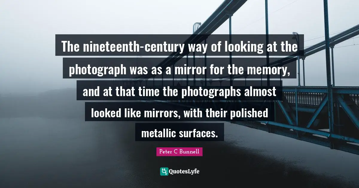 The nineteenth-century way of looking at the photograph was as a mirror for the memory, and at that time the photographs almost looked like mirrors, with their polished metallic surfaces.