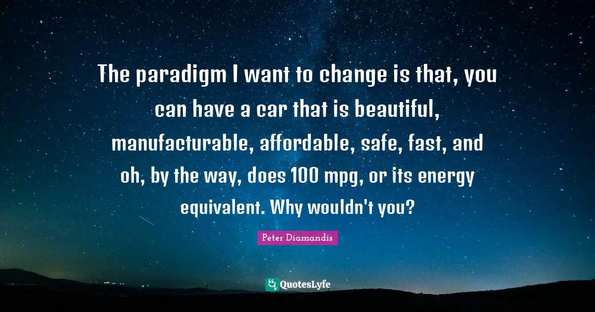 The paradigm I want to change is that, you can have a car that is beautiful, manufacturable, affordable, safe, fast, and oh, by the way, does 100 mpg, or its energy equivalent. Why wouldn't you?