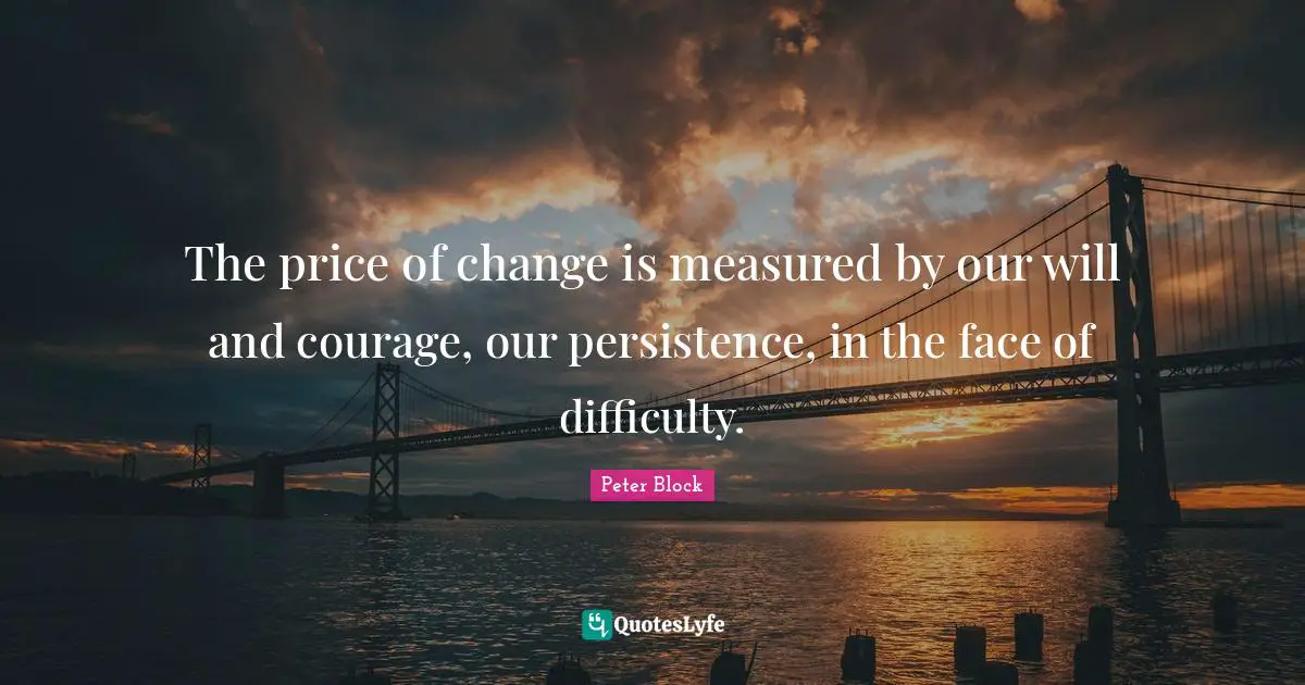 Peter Block Quotes: "The price of change is measured by our will and courage, our persistence, in the face of difficulty."
