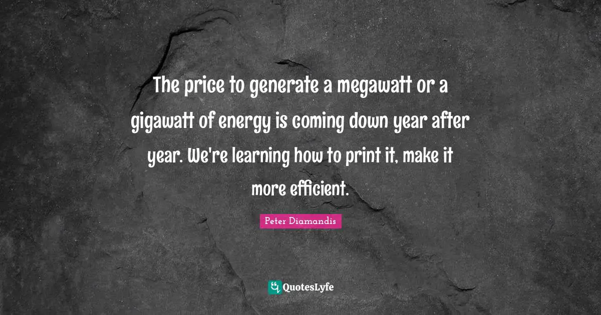 The price to generate a megawatt or a gigawatt of energy is coming down year after year. We're learning how to print it, make it more efficient.