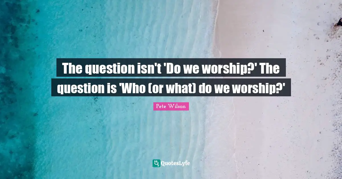 The question isn't 'Do we worship?' The question is 'Who (or what) do we worship?'
