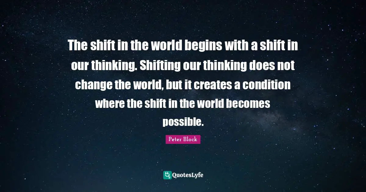 The shift in the world begins with a shift in our thinking. Shifting our thinking does not change the world, but it creates a condition where the shift in the world becomes possible.