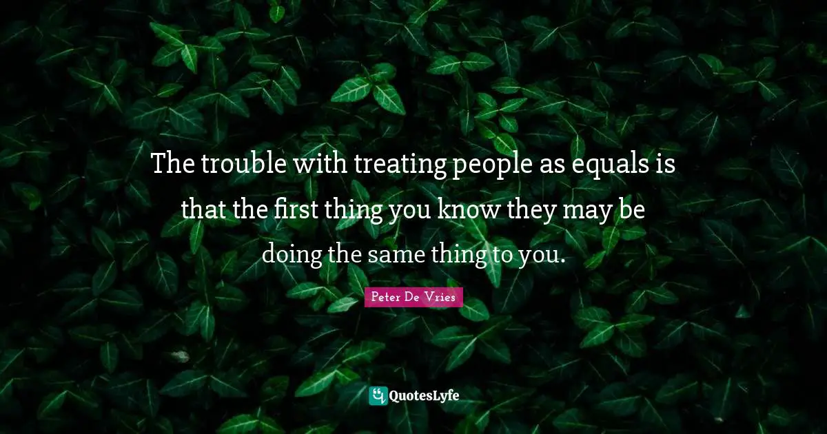 The trouble with treating people as equals is that the first thing you know they may be doing the same thing to you.
