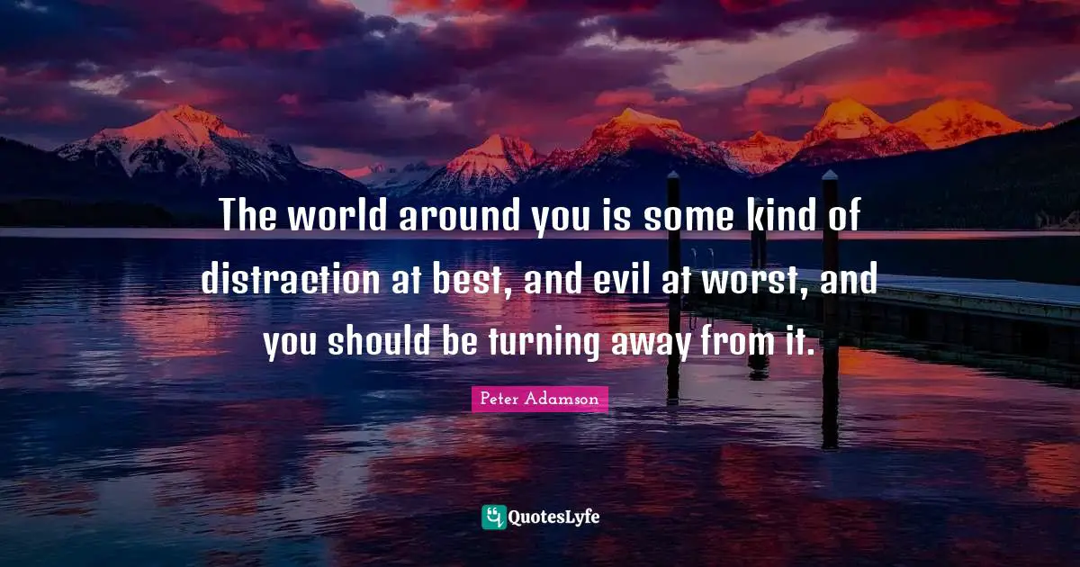 The world around you is some kind of distraction at best, and evil at worst, and you should be turning away from it.